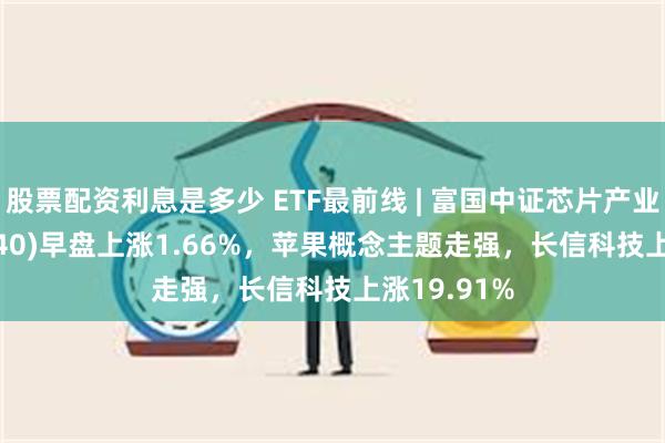 股票配资利息是多少 ETF最前线 | 富国中证芯片产业ETF(516640)早盘上涨1.66%，苹果概念主题走强，长信科技上涨19.91%