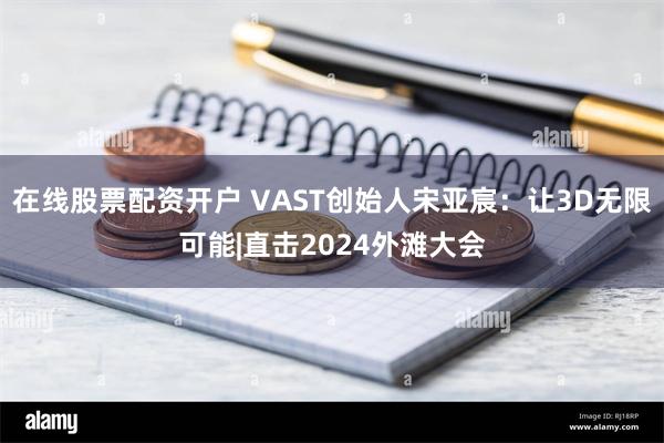 在线股票配资开户 VAST创始人宋亚宸：让3D无限可能|直击2024外滩大会