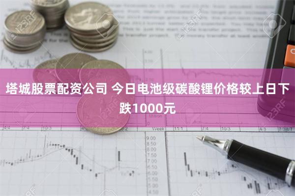 塔城股票配资公司 今日电池级碳酸锂价格较上日下跌1000元