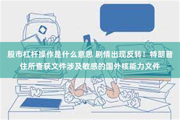 股市杠杆操作是什么意思 剧情出现反转！特朗普住所查获文件涉及敏感的国外核能力文件