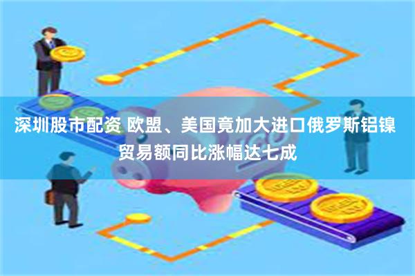 深圳股市配资 欧盟、美国竟加大进口俄罗斯铝镍 贸易额同比涨幅达七成