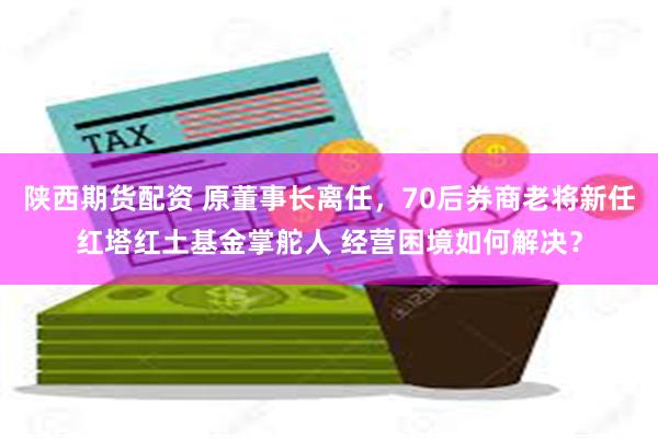 陕西期货配资 原董事长离任，70后券商老将新任红塔红土基金掌舵人 经营困境如何解决？