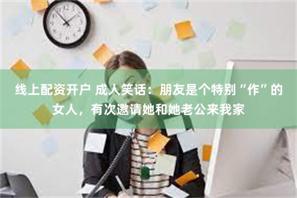 线上配资开户 成人笑话：朋友是个特别“作”的女人，有次邀请她和她老公来我家