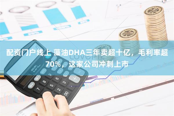 配资门户线上 藻油DHA三年卖超十亿，毛利率超70%，这家公司冲刺上市