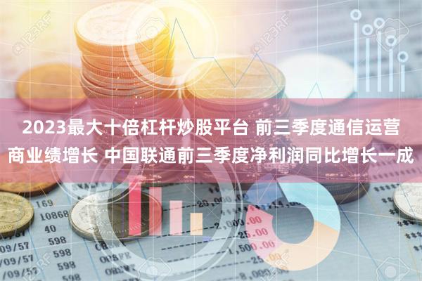 2023最大十倍杠杆炒股平台 前三季度通信运营商业绩增长 中国联通前三季度净利润同比增长一成