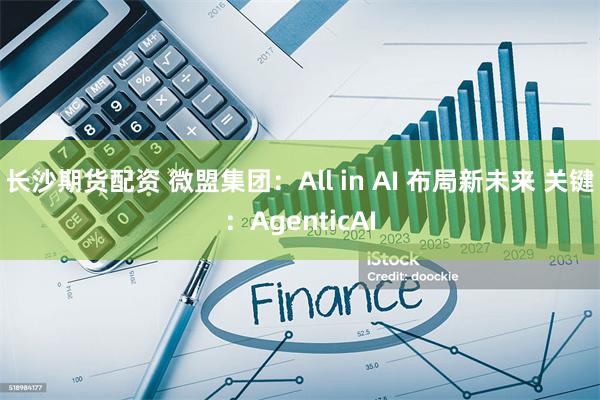 长沙期货配资 微盟集团：All in AI 布局新未来 关键：AgenticAI