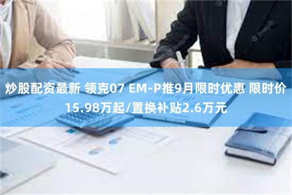 炒股配资最新 领克07 EM-P推9月限时优惠 限时价15.98万起/置换补贴2.6万元