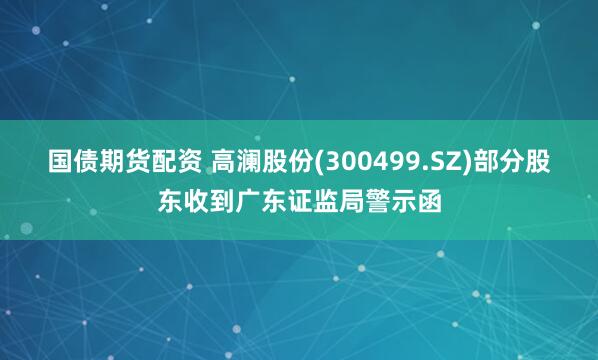 国债期货配资 高澜股份(300499.SZ)部分股东收到广东证监局警示函