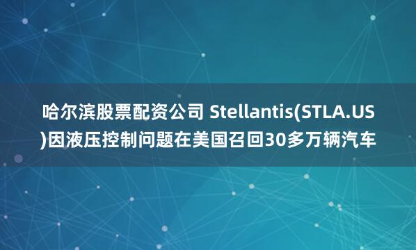 哈尔滨股票配资公司 Stellantis(STLA.US)因液压控制问题在美国召回30多万辆汽车