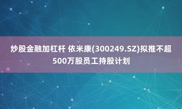 炒股金融加杠杆 依米康(300249.SZ)拟推不超500万股员工持股计划