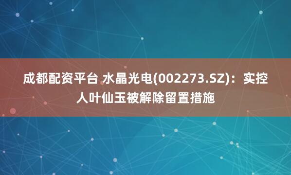 成都配资平台 水晶光电(002273.SZ)：实控人叶仙玉被解除留置措施