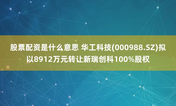 股票配资是什么意思 华工科技(000988.SZ)拟以8912万元转让新瑞创科100%股权