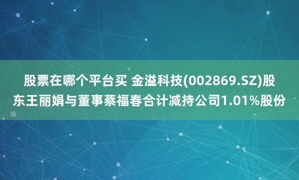 股票在哪个平台买 金溢科技(002869.SZ)股东王丽娟与董事蔡福春合计减持公司1.01%股份