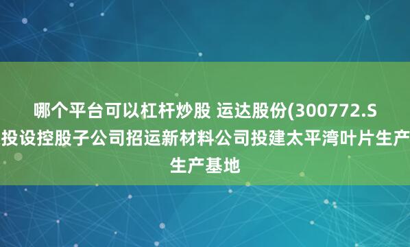 哪个平台可以杠杆炒股 运达股份(300772.SZ)拟投设控股子公司招运新材料公司投建太平湾叶片生产基地