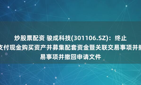 炒股票配资 骏成科技(301106.SZ)：终止发行股份及支付现金购买资产并募集配套资金暨关联交易事项并撤回申请文件