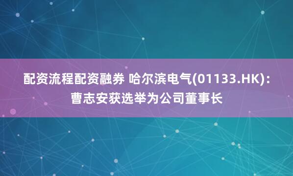 配资流程配资融券 哈尔滨电气(01133.HK)：曹志安获选举为公司董事长