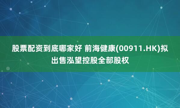 股票配资到底哪家好 前海健康(00911.HK)拟出售泓望控股全部股权