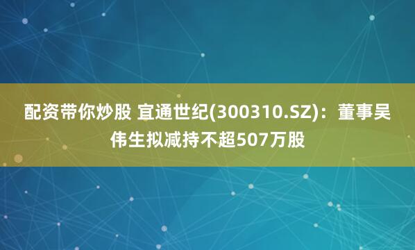 配资带你炒股 宜通世纪(300310.SZ)：董事吴伟生拟减持不超507万股