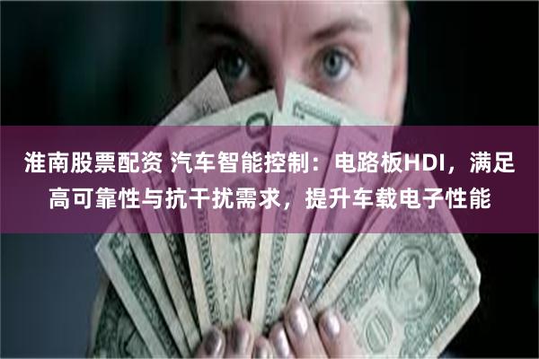 淮南股票配资 汽车智能控制：电路板HDI，满足高可靠性与抗干扰需求，提升车载电子性能