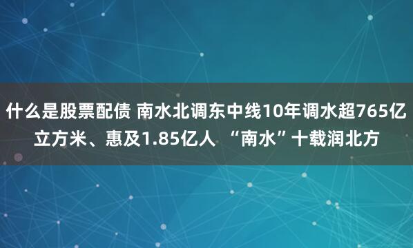 什么是股票配债 南水北调东中线10年调水超765亿立方米、惠及1.85亿人  “南水”十载润北方