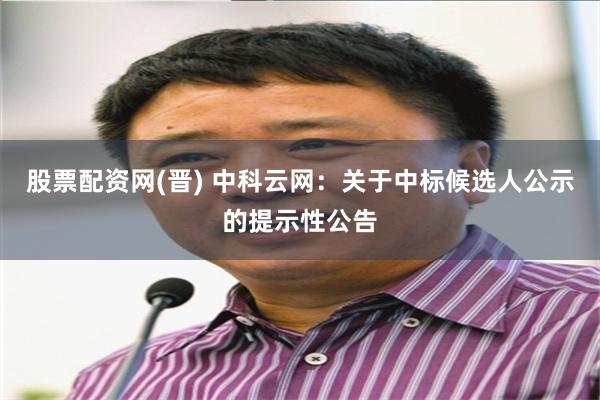 股票配资网(晋) 中科云网：关于中标候选人公示的提示性公告