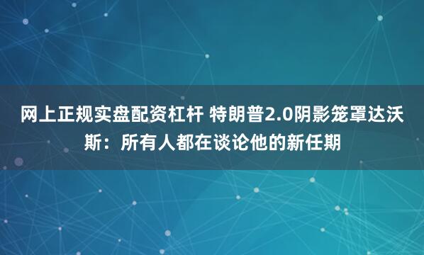 网上正规实盘配资杠杆 特朗普2.0阴影笼罩达沃斯：所有人都在谈论他的新任期