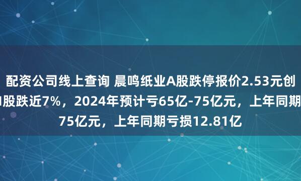 配资公司线上查询 晨鸣纸业A股跌停报价2.53元创10年新低，H股跌近7%，2024年预计亏65亿-75亿元，上年同期亏损12.81亿