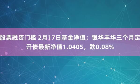 股票融资门槛 2月17日基金净值：银华丰华三个月定开债最新净值1.0405，跌0.08%