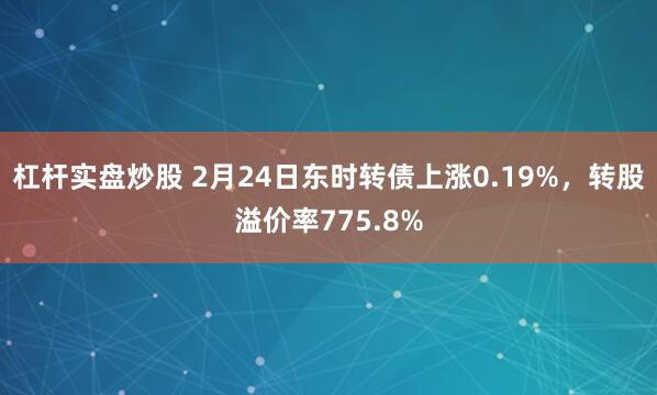 杠杆实盘炒股 2月24日东时转债上涨0.19%，转股溢价率775.8%