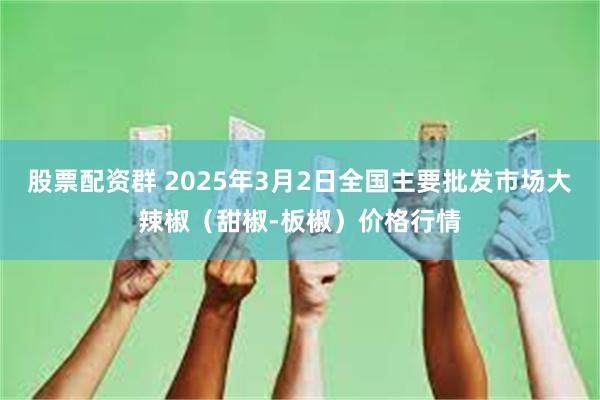 股票配资群 2025年3月2日全国主要批发市场大辣椒（甜椒-板椒）价格行情