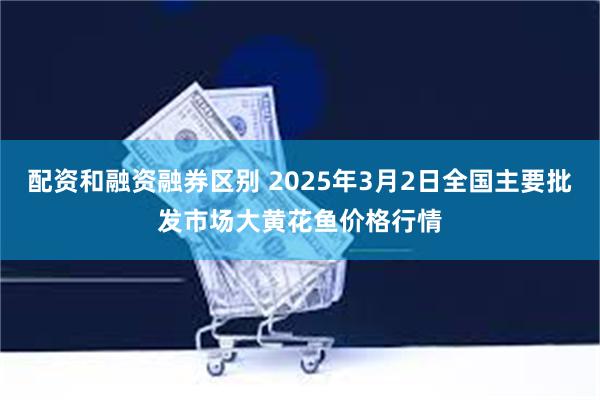 配资和融资融券区别 2025年3月2日全国主要批发市场大黄花鱼价格行情