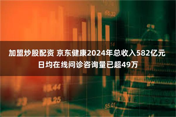 加盟炒股配资 京东健康2024年总收入582亿元 日均在线问诊咨询量已超49万