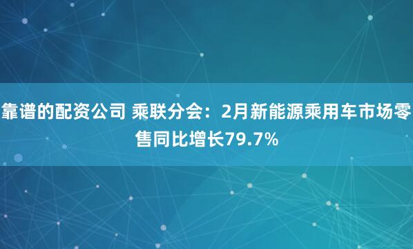 靠谱的配资公司 乘联分会：2月新能源乘用车市场零售同比增长79.7%