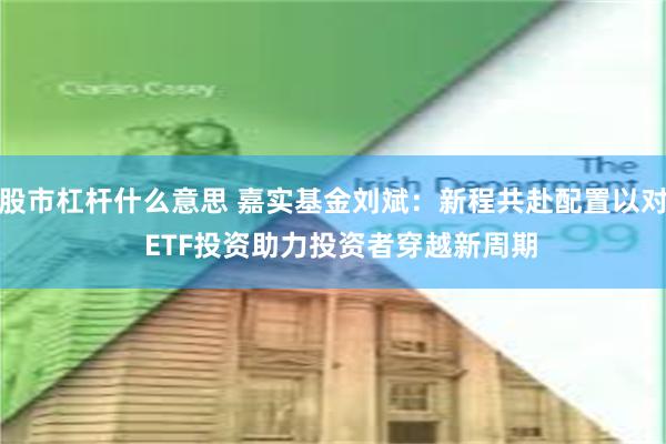 股市杠杆什么意思 嘉实基金刘斌：新程共赴配置以对  ETF投资助力投资者穿越新周期