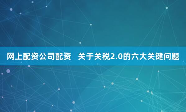 网上配资公司配资   关于关税2.0的六大关键问题