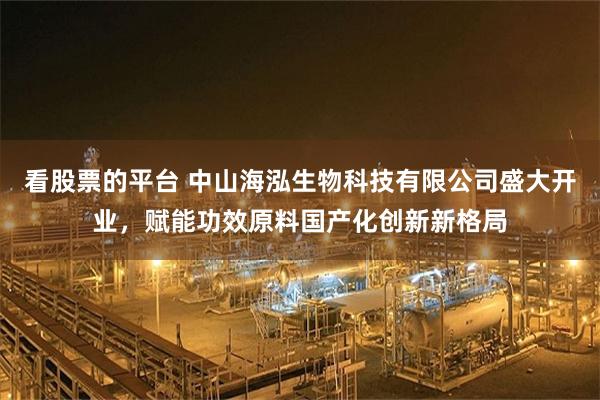 看股票的平台 中山海泓生物科技有限公司盛大开业，赋能功效原料国产化创新新格局