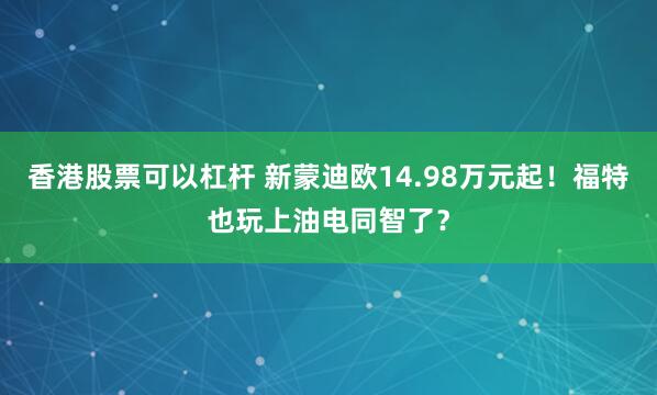 香港股票可以杠杆 新蒙迪欧14.98万元起！福特也玩上油电同智了？